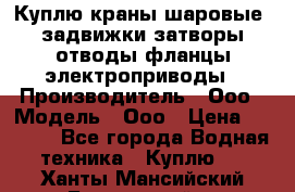 Куплю краны шаровые  задвижки затворы отводы фланцы электроприводы › Производитель ­ Ооо › Модель ­ Ооо › Цена ­ 2 000 - Все города Водная техника » Куплю   . Ханты-Мансийский,Белоярский г.